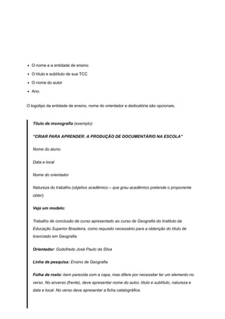 O nome e a entidade de ensino
O título e subtítulo de sua TCC
O nome do autor
Ano.
O logotipo da entidade de ensino, nome do orientador e dedicatória são opcionais.
Título de monografia (exemplo):
“CRIAR PARA APRENDER: A PRODUÇÃO DE DOCUMENTÁRIO NA ESCOLA”
Nome do aluno
Data e local
Nome do orientador
Natureza do trabalho (objetivo acadêmico – que grau acadêmico pretende o proponente
obter).
Veja um modelo:
Trabalho de conclusão de curso apresentado ao curso de Geografia do Instituto da
Educação Superior Brasileira, como requisito necessário para a obtenção do título de
licenciado em Geografia.
Orientador: Godofredo José Paulo da Silva
Linha de pesquisa: Ensino de Geografia
Folha de rosto: bem parecida com a capa, mas difere por necessitar ter um elemento no
verso. No anverso (frente), deve apresentar nome do autor, título e subtítulo, natureza e
data e local. No verso deve apresentar a ficha catalográfica.
 