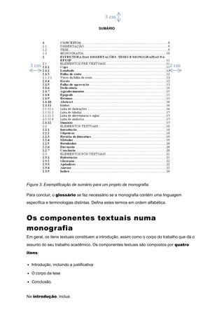Figura 3: Exemplificação de sumário para um projeto de monografia.
Para concluir, o glossário se faz necessário se a monografia contém uma linguagem
específica e terminologias distintas. Defina estes termos em ordem alfabética.
Os componentes textuais numa
monografia
Em geral, os itens textuais constituem a introdução, assim como o corpo do trabalho que dá o
assunto do seu trabalho acadêmico. Os componentes textuais são compostos por quatro
itens:
Introdução, incluindo a justificativa
O corpo da tese
Conclusão.
Na introdução, inclua:
 