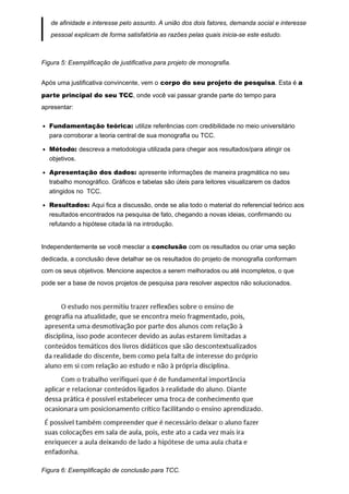de afinidade e interesse pelo assunto. A união dos dois fatores, demanda social e interesse
pessoal explicam de forma satisfatória as razões pelas quais inicia-se este estudo.
Figura 5: Exemplificação de justificativa para projeto de monografia.
Após uma justificativa convincente, vem o corpo do seu projeto de pesquisa. Esta é a
parte principal do seu TCC, onde você vai passar grande parte do tempo para
apresentar:
Fundamentação teórica: utilize referências com credibilidade no meio universitário
para corroborar a teoria central de sua monografia ou TCC.
Método: descreva a metodologia utilizada para chegar aos resultados/para atingir os
objetivos.
Apresentação dos dados: apresente informações de maneira pragmática no seu
trabalho monográfico. Gráficos e tabelas são úteis para leitores visualizarem os dados
atingidos no TCC.
Resultados: Aqui fica a discussão, onde se alia todo o material do referencial teórico aos
resultados encontrados na pesquisa de fato, chegando a novas ideias, confirmando ou
refutando a hipótese citada lá na introdução.
Independentemente se você mesclar a conclusão com os resultados ou criar uma seção
dedicada, a conclusão deve detalhar se os resultados do projeto de monografia conformam
com os seus objetivos. Mencione aspectos a serem melhorados ou até incompletos, o que
pode ser a base de novos projetos de pesquisa para resolver aspectos não solucionados.
Figura 6: Exemplificação de conclusão para TCC.
 