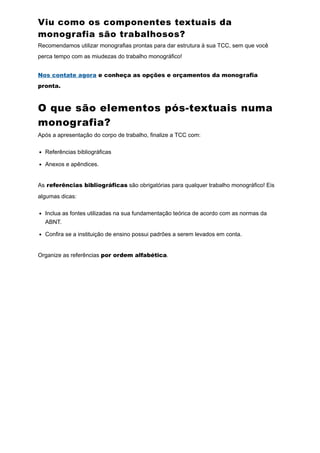 Viu como os componentes textuais da
monografia são trabalhosos?
Recomendamos utilizar monografias prontas para dar estrutura à sua TCC, sem que você
perca tempo com as miudezas do trabalho monográfico!
Nos contate agora e conheça as opções e orçamentos da monografia
pronta.
O que são elementos pós-textuais numa
monografia?
Após a apresentação do corpo de trabalho, finalize a TCC com:
Referências bibliográficas
Anexos e apêndices.
As referências bibliográficas são obrigatórias para qualquer trabalho monográfico! Eis
algumas dicas:
Inclua as fontes utilizadas na sua fundamentação teórica de acordo com as normas da
ABNT.
Confira se a instituição de ensino possui padrões a serem levados em conta.
Organize as referências por ordem alfabética.
 