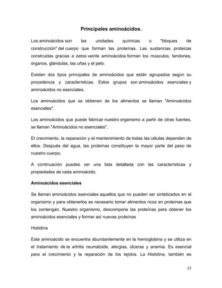 12 
Principales aminoácidos. 
Los aminoácidos son las unidades químicas o "bloques de 
construcción" del cuerpo que forman las proteínas. Las sustancias proteicas 
construidas gracias a estos veinte aminoácidos forman los músculos, tendones, 
órganos, glándulas, las uñas y el pelo. 
Existen dos tipos principales de aminoácidos que están agrupados según su 
procedencia y características. Estos grupos son aminoácidos esenciales y 
aminoácidos no esenciales. 
Los aminoácidos que se obtienen de los alimentos se llaman "Aminoácidos 
esenciales". 
Los aminoácidos que puede fabricar nuestro organismo a partir de otras fuentes, 
se llaman "Aminoácidos no esenciales". 
El crecimiento, la reparación y el mantenimiento de todas las células dependen de 
ellos. Después del agua, las proteínas constituyen la mayor parte del peso de 
nuestro cuerpo. 
A continuación puedes ver una lista detallada con las características y 
propiedades de cada aminoácido. 
Aminoácidos esenciales 
Se llaman aminoácidos esenciales aquellos que no pueden ser sintetizados en el 
organismo y para obtenerlos es necesario tomar alimentos ricos en proteínas que 
los contengan. Nuestro organismo, descompone las proteínas para obtener los 
aminoácidos esenciales y formar así nuevas proteínas 
Histidina 
Este aminoácido se encuentra abundantemente en la hemoglobina y se utiliza en 
el tratamiento de la artritis reumatoide, alergias, úlceras y anemia. Es esencial 
para el crecimiento y la reparación de los tejidos. La Histidina, también es 
 