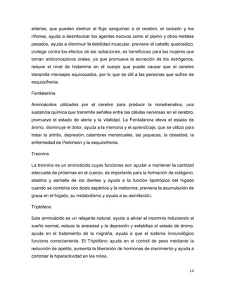 arterias, que pueden obstruir el flujo sanguíneo a el cerebro, el corazón y los 
riñones, ayuda a desintoxicar los agentes nocivos como el plomo y otros metales 
pesados, ayuda a disminuir la debilidad muscular, previene el cabello quebradizo, 
protege contra los efectos de las radiaciones, es beneficioso para las mujeres que 
toman anticonceptivos orales, ya que promueve la excreción de los estrógenos, 
reduce el nivel de histamina en el cuerpo que puede causar que el cerebro 
transmita mensajes equivocados, por lo que es útil a las personas que sufren de 
esquizofrenia. 
Fenilalanina 
Aminoácidos utilizados por el cerebro para producir la noradrenalina, una 
sustancia química que transmite señales entre las células nerviosas en el cerebro, 
promueve el estado de alerta y la vitalidad. La Fenilalanina eleva el estado de 
ánimo, disminuye el dolor, ayuda a la memoria y el aprendizaje, que se utiliza para 
tratar la artritis, depresión, calambres menstruales, las jaquecas, la obesidad, la 
enfermedad de Parkinson y la esquizofrenia. 
Treonina 
La treonina es un aminoácido cuyas funciones son ayudar a mantener la cantidad 
adecuada de proteínas en el cuerpo, es importante para la formación de colágeno, 
elastina y esmalte de los dientes y ayuda a la función lipotrópica del hígado 
cuando se combina con ácido aspártico y la metionina, previene la acumulación de 
grasa en el hígado, su metabolismo y ayuda a su asimilación. 
Triptófano 
Este aminoácido es un relajante natural, ayuda a aliviar el insomnio induciendo el 
sueño normal, reduce la ansiedad y la depresión y estabiliza el estado de ánimo, 
ayuda en el tratamiento de la migraña, ayuda a que el sistema inmunológico 
funcione correctamente. El Triptófano ayuda en el control de peso mediante la 
reducción de apetito, aumenta la liberación de hormonas de crecimiento y ayuda a 
controlar la hiperactividad en los niños. 
14 
 