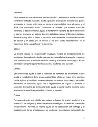Glutamina 
Es el aminoácido más abundante en los músculos. La Glutamina ayuda a construir 
y mantener el tejido muscular, ayuda a prevenir el desgaste muscular que puede 
acompañar a reposo prolongado en cama o enfermedades como el cáncer y el 
SIDA. Este aminoácido es un "combustible de cerebros" que aumenta la función 
cerebral y la actividad mental, ayuda a mantener el equilibrio del ácido alcalino en 
el cuerpo, promueve un sistema digestivo saludable, reduce el tiempo de curación 
de las úlceras y alivia la fatiga, la depresión y la impotencia, disminuye los antojos 
de azúcar y el deseo por el alcohol y ha sido usado recientemente en el 
tratamiento de la esquizofrenia y la demencia. 
Glicina 
La Glicina retarda la degeneración muscular, mejora el almacenamiento de 
glucógeno, liberando así a la glucosa para las necesidades de energía, promueve 
una próstata sana, el sistema nervioso central y el sistema inmunológico. Es un 
aminoácido útil para reparar tejidos dañados, ayudando a su curación. 
Ornitina 
Este aminoácido ayuda a pedir la liberación de hormonas de crecimiento, lo que 
ayuda al metabolismo de la grasa corporal (este efecto es mayor si se combina 
con la arginina y carnitina), es necesario para un sistema inmunológico saludable, 
desintoxica el amoniaco, ayuda en la regeneración del hígado y estimula la 
secreción de insulina. La Ornitina también ayuda a que la insulina funcione como 
una hormona anabólica ayudando a construir el músculo. 
Prolina 
Funciones de este aminoácido son mejorar la textura de la piel, ayudando a la 
producción de colágeno y reducir la pérdida de colágeno a través del proceso de 
envejecimiento. Además, la Prolina ayuda en la cicatrización del cartílago y el 
fortalecimiento de las articulaciones, los tendones y los músculos del corazón. La 
17 
 