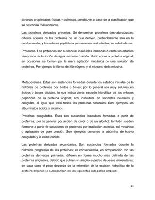 diversas propiedades físicas y químicas, constituye la base de la clasificación que 
se describirá más adelante. 
Las proteínas derivadas primarias: Se denominan proteínas desnaturalizadas; 
difieren apenas de las proteínas de las que derivan, probablemente solo en la 
conformación, y los enlaces peptídicos permanecen casi intactos; se subdivide en: 
Proteanos. Los proteanos son sustancias insolubles formadas durante los estadios 
tempranos de la acción de agua, enzimas o acido diluido sobre la proteína original; 
en ocasiones se forman por la mera agitación mecánica de una solución de 
proteínas. Por ejemplo la fibrina del fibrinógeno y el miosano de la miosina. 
Metaproteínas. Éstas son sustancias formadas durante los estadios iniciales de la 
hidrólisis de proteínas por ácidos o bases; por lo general son muy solubles en 
ácidos o bases diluidas, lo que indica cierta escisión hidrolítica de los enlaces 
peptídicos de la proteína original; son insolubles en solventes neutrales y 
coagulan, al igual que casi todas las proteínas naturales. Son ejemplos los 
albuminatos ácidos y alcalinos. 
Proteínas coaguladas. Ésas son sustancias insolubles formadas a partir de 
proteínas, por lo general por acción de calor o de un alcohol; también pueden 
formarse a partir de soluciones de proteínas por irradiación actínica, sol mecánico 
o aplicación de gran presión. Son ejemplos comunes la albúmina de huevo 
coagulada y la carne cocida. 
Las proteínas derivadas secundarias. Son sustancias formadas durante la 
hidrolisis progresiva de las proteínas; en consecuencia, en comparación con las 
proteínas derivadas primarias, difieren en forma mucho más definida de las 
proteínas originales, debido que cubren un amplio espectro de pesos moleculares; 
en cada caso el peso depende de la extensión de la escisión hidrolítica de la 
proteína original; se subclasifican en las siguientes categorías amplias: 
24 
 
