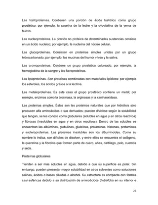 Las fosfoproteínas. Contienen una porción de ácido fosfórico como grupo 
prostético; por ejemplo, la caseína de la leche y la ovovitelina de la yema de 
huevo. 
Las nucleoproteínas. La porción no proteica de determinadas sustancias consiste 
en un ácido nucleico; por ejemplo, la nucleína del núcleo celular. 
Las glucoproteínas. Consisten en proteínas simples unidas por un grupo 
hidrocarbonado; por ejemplo, las mucinas del humor vítreo y la saliva. 
Las cromoproteínas. Contiene un grupo prostético coloreado; por ejemplo, la 
hemoglobina de la sangre y las flavoproteínas. 
Las lipoproteínas. Son proteínas combinadas con materiales lipídicos: por ejemplo 
los esteroles, los ácidos grasos o la lecitina. 
Las metaloproteínas. Es este caso el grupo prostético contiene un metal; por 
ejemplo, enzimas como la tirosinasa, la arginasas y la xaninaoxidasa. 
Las proteínas simples. Éstas son las proteínas naturales que por hidrólisis sólo 
producen alfa aminoácidos o sus derivados; pueden dividirse según la solubilidad 
que tengan, se les conoce como globulares (solubles en agua y en otros reactivos) 
y fibrosas (insolubles en agua y en otros reactivos). Dentro de las solubles se 
encuentran las albúminas, globulinas, gluteínas, prolaminas, histonas, protaminas 
y escleroproteínas. Las proteínas insolubles son los albuminoides. Como su 
nombre lo indica, son difíciles de disolver, y entre ellas se encuentra el colágeno, 
la queratina y la fibroína que forman parte de cuero, uñas, cartílago, pelo, cuernos 
y seda. 
Proteínas globulares 
Tienden a ser más solubles en agua, debido a que su superficie es polar. Sin 
embargo, pueden presentar mayor solubilidad en otros solventes como soluciones 
salinas, ácidos o bases diluidas o alcohol. Su estructura es compacta con formas 
casi esféricas debido a su distribución de aminoácidos (hidrófobo en su interior e 
26 
 