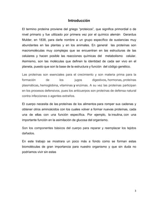 3 
Introducción 
El termino proteína proviene del griego “proteicos”, que significa primordial o de 
nivel primario y fue utilizado por primera vez por el químico alemán Gerardus 
Mulder, en 1838, para darle nombre a un grupo específico de sustancias muy 
abundantes en las plantas y en los animales. En general las proteínas son 
macromoléculas muy complejas que se encuentran en las estructuras de las 
celulares y hacen posible las reacciones químicas del metabolismo celular. 
Asimismo, son las moléculas que definen la identidad de cada ser vivo en el 
planeta, puesto que son la base de la estructura y función del código genético. 
Las proteínas son esenciales para el crecimiento y son materia prima para la 
formación de los jugos digestivos, hormonas, proteínas 
plasmáticas, hemoglobina, vitaminas y enzimas. A su vez las proteínas participan 
en los procesos defensivos, pues los anticuerpos son proteínas de defensa natural 
contra infecciones o agentes extraños. 
El cuerpo necesita de las proteínas de los alimentos para romper sus cadenas y 
obtener otros aminoácidos con los cuales volver a formar nuevas proteínas, cada 
una de ellas con una función específica. Por ejemplo, la insulina, con una 
importante función en la asimilación de glucosa del organismo. 
Son los componentes básicos del cuerpo para reparar y reemplazar los tejidos 
dañados. 
En este trabajo se mostrara un poco más a fondo como se forman estas 
biomoléculas de gran importancia para nuestro organismo y que sin duda no 
podríamos vivir sin estas 
 