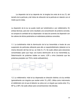 La dispersión de la luz depende de: la longitud de onda de la luz (?), del 
tamaño de la partícula y del índice de refracción de la partícula en relación con el 
medio que la rodea. 
La dispersión de la luz se puede medir por turbidimetría o por nefelometría. En 
ambas técnicas, para dar como resultado una concentración de proteína concreta, 
se compara la cantidad de luz dispersada o la tasa de aumento de dispersión con 
los valores de dichos parámetros en estándares proteicos conocidos. 
1.1. La turbidimetría mide la disminución de la luz transmitida a través de una 
suspensión de partículas utilizando para ello un espectrofotómetro (detector en la 
misma dirección del haz de luz, se mide A o T). Se suele utilizar para soluciones 
concentradas (para que haya una buena disminución de la luz transmitida) ej. 
Determinación de proteínas totales en suero, LCR u orina (haciendo que las 
proteínas precipiten con TCA o ácido sulfosalicílico). 
1.2. La nefelometría: mide la luz dispersada en dirección distinta a la luz emitida 
(generalmente con ángulos que oscilan entre 15 y 90º). Utiliza como instrumento 
el nefelómetro (en el que el detector se ubica con un ángulo que oscila entre 15 y 
90º ej. a 90º). Se suele utilizar para concentraciones más diluidas. 
39 
 