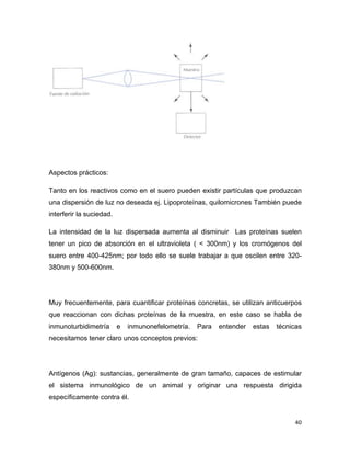 Aspectos prácticos: 
Tanto en los reactivos como en el suero pueden existir partículas que produzcan 
una dispersión de luz no deseada ej. Lipoproteínas, quilomicrones También puede 
interferir la suciedad. 
La intensidad de la luz dispersada aumenta al disminuir Las proteínas suelen 
tener un pico de absorción en el ultravioleta ( < 300nm) y los cromógenos del 
suero entre 400-425nm; por todo ello se suele trabajar a que oscilen entre 320- 
380nm y 500-600nm. 
Muy frecuentemente, para cuantificar proteínas concretas, se utilizan anticuerpos 
que reaccionan con dichas proteínas de la muestra, en este caso se habla de 
inmunoturbidimetría e inmunonefelometría. Para entender estas técnicas 
necesitamos tener claro unos conceptos previos: 
Antígenos (Ag): sustancias, generalmente de gran tamaño, capaces de estimular 
el sistema inmunológico de un animal y originar una respuesta dirigida 
específicamente contra él. 
40 
 
