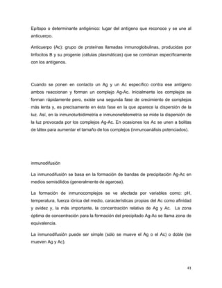 Epítopo o determinante antigénico: lugar del antígeno que reconoce y se une al 
anticuerpo. 
Anticuerpo (Ac): grupo de proteínas llamadas inmunoglobulinas, producidas por 
linfocitos B y su progenie (células plasmáticas) que se combinan específicamente 
con los antígenos. 
Cuando se ponen en contacto un Ag y un Ac específico contra ese antígeno 
ambos reaccionan y forman un complejo Ag-Ac. Inicialmente los complejos se 
forman rápidamente pero, existe una segunda fase de crecimiento de complejos 
más lenta y, es precisamente en ésta fase en la que aparece la dispersión de la 
luz. Así, en la inmunoturbidimetría e inmunonefelometría se mide la dispersión de 
la luz provocada por los complejos Ag-Ac. En ocasiones los Ac se unen a bolitas 
de látex para aumentar el tamaño de los complejos (inmunoanálisis potenciados). 
inmunodifusión 
La inmunodifusión se basa en la formación de bandas de precipitación Ag-Ac en 
medios semisólidos (generalmente de agarosa). 
La formación de inmunocomplejos se ve afectada por variables como: pH, 
temperatura, fuerza iónica del medio, características propias del Ac como afinidad 
y avidez y, la más importante, la concentración relativa de Ag y Ac. La zona 
óptima de concentración para la formación del precipitado Ag-Ac se llama zona de 
equivalencia. 
La inmunodifusión puede ser simple (sólo se mueve el Ag o el Ac) o doble (se 
mueven Ag y Ac). 
41 
 
