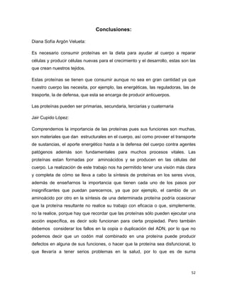 52 
Conclusiones: 
Diana Sofía Argón Velueta: 
Es necesario consumir proteínas en la dieta para ayudar al cuerpo a reparar 
células y producir células nuevas para el crecimiento y el desarrollo, estas son las 
que crean nuestros tejidos. 
Estas proteínas se tienen que consumir aunque no sea en gran cantidad ya que 
nuestro cuerpo las necesita, por ejemplo, las energéticas, las reguladoras, las de 
trasporte, la de defensa, que esta se encarga de producir anticuerpos. 
Las proteínas pueden ser primarias, secundaria, terciarias y cuaternaria 
Jair Cupido López: 
Comprendemos la importancia de las proteínas pues sus funciones son muchas, 
son materiales que dan estructurales en el cuerpo, así como proveer el transporte 
de sustancias, el aporte energético hasta a la defensa del cuerpo contra agentes 
patógenos además son fundamentales para muchos procesos vitales. Las 
proteínas estan formadas por aminoácidos y se producen en las células del 
cuerpo. La realización de este trabajo nos ha permitido tener una visión más clara 
y completa de cómo se lleva a cabo la síntesis de proteínas en los seres vivos, 
además de enseñarnos la importancia que tienen cada uno de los pasos por 
insignificantes que puedan parecernos, ya que por ejemplo, el cambio de un 
aminoácido por otro en la síntesis de una determinada proteína podría ocasionar 
que la proteína resultante no realice su trabajo con eficacia o que, simplemente, 
no la realice, porque hay que recordar que las proteínas sólo pueden ejecutar una 
acción específica, es decir solo funcionan para cierta propiedad. Pero también 
debemos considerar los fallos en la copia o duplicación del ADN, por lo que no 
podemos decir que un codón mal combinado en una proteína puede producir 
defectos en alguna de sus funciones, o hacer que la proteína sea disfuncional, lo 
que llevaría a tener serios problemas en la salud, por lo que es de suma 
 