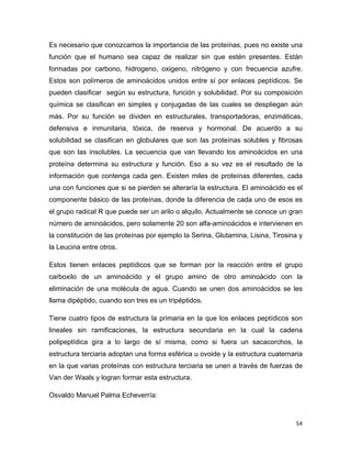 Es necesario que conozcamos la importancia de las proteínas, pues no existe una 
función que el humano sea capaz de realizar sin que estén presentes. Están 
formadas por carbono, hidrogeno, oxigeno, nitrógeno y con frecuencia azufre. 
Estos son polímeros de aminoácidos unidos entre sí por enlaces peptídicos. Se 
pueden clasificar según su estructura, función y solubilidad. Por su composición 
química se clasifican en simples y conjugadas de las cuales se despliegan aún 
más. Por su función se dividen en estructurales, transportadoras, enzimáticas, 
defensiva e inmunitaria, tóxica, de reserva y hormonal. De acuerdo a su 
solubilidad se clasifican en globulares que son las proteínas solubles y fibrosas 
que son las insolubles. La secuencia que van llevando los aminoácidos en una 
proteína determina su estructura y función. Eso a su vez es el resultado de la 
información que contenga cada gen. Existen miles de proteínas diferentes, cada 
una con funciones que si se pierden se alteraría la estructura. El aminoácido es el 
componente básico de las proteínas, donde la diferencia de cada uno de esos es 
el grupo radical R que puede ser un arilo o alquilo. Actualmente se conoce un gran 
número de aminoácidos, pero solamente 20 son alfa-aminoácidos e intervienen en 
la constitución de las proteínas por ejemplo la Serina, Glutamina, Lisina, Tirosina y 
la Leucina entre otros. 
Estos tienen enlaces peptídicos que se forman por la reacción entre el grupo 
carboxilo de un aminoácido y el grupo amino de otro aminoácido con la 
eliminación de una molécula de agua. Cuando se unen dos aminoácidos se les 
llama dipéptido, cuando son tres es un tripéptidos. 
Tiene cuatro tipos de estructura la primaria en la que los enlaces peptídicos son 
lineales sin ramificaciones, la estructura secundaria en la cual la cadena 
polipeptídica gira a lo largo de sí misma, como si fuera un sacacorchos, la 
estructura terciaria adoptan una forma esférica u ovoide y la estructura cuaternaria 
en la que varias proteínas con estructura terciaria se unen a través de fuerzas de 
Van der Waals y logran formar esta estructura. 
Osvaldo Manuel Palma Echeverría: 
54 
 