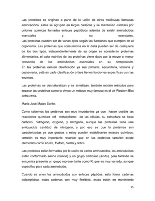 Las proteínas se originan a partir de la unión de otras moléculas llamadas 
aminoácidos, estas se agrupan en largas cadenas y se mantienen estables por 
uniones químicas llamadas enlaces peptídicos además de existir aminoácidos 
esenciales y no esenciales. 
Las proteínas pueden ser de varios tipos según las funciones que cumplen en el 
organismo. Las proteínas que consumimos en la dieta pueden ser de cualquiera 
de los dos tipos, independientemente de su origen se consideran proteínas 
alimentarias, el valor nutritivo de las proteínas viene dado por la mayor o menor 
presencia de los aminoácidos esenciales en su composición. 
En las proteínas existen clasificación ya sea primaria, secundaria, terciaria y 
cuaternaria, está en cada clasificación o fase tienen funciones específicas con las 
enzimas. 
Las proteínas se desnaturalizan y se sintetizan, también existen métodos para 
separar las proteínas como lo vimos un método muy famoso es el de Western Blot 
entre otros. 
María José Mateo Santo: 
Como sabemos las proteínas son muy importantes ya que hacen posible las 
reacciones químicas del metabolismo de las células, su estructura se basa 
carbono, hidrógeno, oxígeno, y nitrógeno, aunque las proteínas tiene una 
enriquecida cantidad de nitrógeno, y por eso es que la proteínas son 
caracterizadas ya que gracias a estoy pueden establecerse enlaces químicos, 
también es muy importante recordar que en las proteínas también existe 
elementos como azufre, fósforo, hierro y cobre. 
Las proteínas están formadas por la unión de varios aminoácidos, los aminoácidos 
están conformado amino (básico) y un grupo carboxilo (ácido), pero también se 
encuentra presente un grupo representante como R, que es muy variado, aunque 
específico para cada aminoácido. 
Cuando se unen los aminoácidos con enlaces péptidos, esto forma cadenas 
polipeptìdica, estas cadenas son muy flexibles, estas están en movimiento 
55 
 
