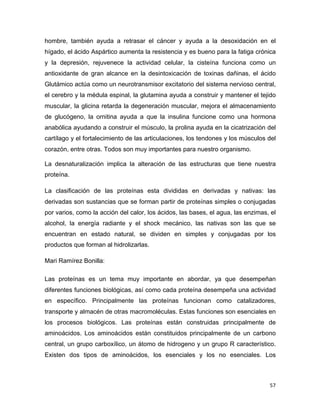 hombre, también ayuda a retrasar el cáncer y ayuda a la desoxidación en el 
hígado, el ácido Aspártico aumenta la resistencia y es bueno para la fatiga crónica 
y la depresión, rejuvenece la actividad celular, la cisteína funciona como un 
antioxidante de gran alcance en la desintoxicación de toxinas dañinas, el ácido 
Glutámico actúa como un neurotransmisor excitatorio del sistema nervioso central, 
el cerebro y la médula espinal, la glutamina ayuda a construir y mantener el tejido 
muscular, la glicina retarda la degeneración muscular, mejora el almacenamiento 
de glucógeno, la ornitina ayuda a que la insulina funcione como una hormona 
anabólica ayudando a construir el músculo, la prolina ayuda en la cicatrización del 
cartílago y el fortalecimiento de las articulaciones, los tendones y los músculos del 
corazón, entre otras. Todos son muy importantes para nuestro organismo. 
La desnaturalización implica la alteración de las estructuras que tiene nuestra 
proteína. 
La clasificación de las proteínas esta divididas en derivadas y nativas: las 
derivadas son sustancias que se forman partir de proteínas simples o conjugadas 
por varios, como la acción del calor, los ácidos, las bases, el agua, las enzimas, el 
alcohol, la energía radiante y el shock mecánico, las nativas son las que se 
encuentran en estado natural, se dividen en simples y conjugadas por los 
productos que forman al hidrolizarlas. 
Mari Ramírez Bonilla: 
Las proteínas es un tema muy importante en abordar, ya que desempeñan 
diferentes funciones biológicas, así como cada proteína desempeña una actividad 
en específico. Principalmente las proteínas funcionan como catalizadores, 
transporte y almacén de otras macromoléculas. Estas funciones son esenciales en 
los procesos biológicos. Las proteínas están construidas principalmente de 
aminoácidos. Los aminoácidos están constituidos principalmente de un carbono 
central, un grupo carboxílico, un átomo de hidrogeno y un grupo R característico. 
Existen dos tipos de aminoácidos, los esenciales y los no esenciales. Los 
57 
 