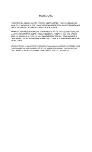 DEDICATORIA
PRIMERAMENTE A DIOS POR HABERME PERMITIDO LLEGAR HASTA ESTE PUNTO Y HABERME DADO
SALUD, SER EL MANANTIAL DE VIDA Y DARME LO NECESARIO PARA SEGUIR ADELANTE DÍA A DÍA PARA
LOGRAR MIS OBJETIVOS, ADEMÁS DE SU INFINITA BONDAD Y AMOR.
A MI MADRE POR HABERME APOYADO EN TODO MOMENTO, POR SUS CONSEJOS, SUS VALORES, POR
LA MOTIVACIÓN CONSTANTE QUE ME HA PERMITIDO SER UNA PERSONA DE BIEN, PERO MÁS QUE
NADA, POR SU AMOR. A MI PADRE POR LOS EJEMPLOS DE PERSEVERANCIA Y CONSTANCIA QUE LO
CARACTERIZAN Y QUE ME HA INFUNDADO SIEMPRE, POR EL VALOR MOSTRADO PARA SALIR ADELANTE
Y POR SU AMOR.
A MI MAESTRA POR SU GRAN APOYO Y MOTIVACIÓN PARA LA CULMINACIÓN DE NUESTROS ESTUDIOS
PROFESIONALES, POR SU APOYO OFRECIDO EN ESTE TRABAJO, POR HABERME TRANSMITIDOS LOS
CONOCIMIENTOS OBTENIDOS Y HABERME LLEVADO PASÓ A PASO EN EL APRENDIZAJE.
 