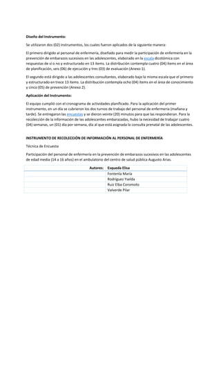 Diseño del Instrumento:
Se utilizaron dos (02) instrumentos, los cuales fueron aplicados de la siguiente manera:
El primero dirigido al personal de enfermería, diseñado para medir la participación de enfermería en la
prevención de embarazos sucesivos en las adolescentes, elaborado en la escala dicotómica con
respuestas de sí o no y estructurado en 13 ítems. La distribución contempla cuatro (04) ítems en el área
de planificación, seis (06) de ejecución y tres (03) de evaluación (Anexo 1).
El segundo está dirigido a las adolescentes consultantes, elaborado bajo la misma escala que el primero
y estructurado en trece 13 ítems. La distribución contempla ocho (04) ítems en el área de conocimiento
y cinco (05) de prevención (Anexo 2).
Aplicación del Instrumento:
El equipo cumplió con el cronograma de actividades planificado. Para la aplicación del primer
instrumento, en un día se cubrieron los dos turnos de trabajo del personal de enfermería (mañana y
tarde). Se entregaron las encuestas y se dieron veinte (20) minutos para que las respondieran. Para la
recolección de la información de las adolescentes embarazadas, hubo la necesidad de trabajar cuatro
(04) semanas, un (01) día por semana, día al que está asignada la consulta prenatal de las adolescentes.
INSTRUMENTO DE RECOLECCIÓN DE INFORMACIÓN AL PERSONAL DE ENFERMERÍA
Técnica de Encuesta
Participación del personal de enfermería en la prevención de embarazos sucesivos en las adolescentes
de edad media (14 a 16 años) en el ambulatorio del centro de salud pública Augusto Arias.
Autores: Esqueda Elisa
Fontenla María
Rodríguez Yselda
Ruiz Elba Coromoto
Valverde Pilar
 
