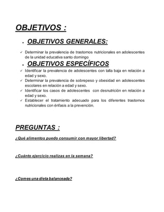 OBJETIVOS :
 OBJETIVOS GENERALES:
 Determinar la prevalencia de trastornos nutricionales en adolescentes
de la unidad educativa santo domingo
 OBJETIVOS ESPECÍFICOS
 Identificar la prevalencia de adolescentes con talla baja en relación a
edad y sexo.
 Determinar la prevalencia de sobrepeso y obesidad en adolescentes
escolares en relación a edad y sexo.
 Identificar los casos de adolescentes con desnutrición en relación a
edad y sexo.
 Establecer el tratamiento adecuado para los diferentes trastornos
nutricionales con énfasis a la prevención.
PREGUNTAS :
¿Qué alimentos puedo consumir con mayor libertad?
¿Cuánto ejercicio realizas en la semana?
¿Comes una dieta balanceada?
 