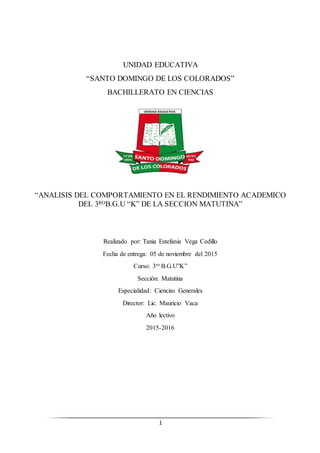 1
UNIDAD EDUCATIVA
“SANTO DOMINGO DE LOS COLORADOS”
BACHILLERATO EN CIENCIAS
“ANALISIS DEL COMPORTAMIENTO EN EL RENDIMIENTO ACADEMICO
DEL 3ROB.G.U “K” DE LA SECCION MATUTINA”
Realizado por: Tania Estefania Vega Cedillo
Fecha de entrega: 05 de noviembre del 2015
Curso: 3ro B.G.U”K”
Sección: Matutina
Especialidad: Ciencias Generales
Director: Lic. Mauricio Vaca
Año lectivo
2015-2016
 