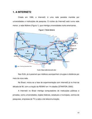 1. A INTERNET2

      Criada em 1996, a Internet2, é uma rede paralela mantida por

universidades e instituições de pesquisa. O núcleo da Internet2 está numa rede

menor, a rede Abilene (Figura 1), que interliga universidades norte americanas.




      Nos EUA, já é possível que médicos acompanhem cirurgias à distância por

meio da nova rede.

      No Brasil, iniciou-se a fase de experimentação com Internet2 já no final da

década de 90, com a criação da REMAV em 14 cidades (STANTON, 2005).

      A Internet2 no Brasil interliga computadores de instituições públicas e

privadas, como universidades, órgãos federais, estaduais e municipais, centros de

pesquisas, empresas de TV a cabo e de telecomunicação.




                                                                                  10
 