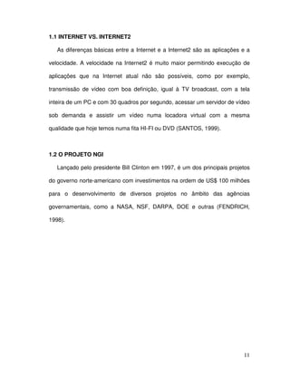 1.1 INTERNET VS. INTERNET2

   As diferenças básicas entre a Internet e a Internet2 são as aplicações e a

velocidade. A velocidade na Internet2 é muito maior permitindo execução de

aplicações que na Internet atual não são possíveis, como por exemplo,

transmissão de vídeo com boa definição, igual à TV broadcast, com a tela

inteira de um PC e com 30 quadros por segundo, acessar um servidor de vídeo

sob demanda e assistir um vídeo numa locadora virtual com a mesma

qualidade que hoje temos numa fita HI-FI ou DVD (SANTOS, 1999).



1.2 O PROJETO NGI

   Lançado pelo presidente Bill Clinton em 1997, é um dos principais projetos

do governo norte-americano com investimentos na ordem de US$ 100 milhões

para o desenvolvimento de diversos projetos no âmbito das agências

governamentais, como a NASA, NSF, DARPA, DOE e outras (FENDRICH,

1998).




                                                                          11
 