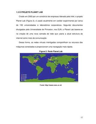 1.3 O PROJETO PLANET LAB

   Criado em 2002 por um consórcio de empresas liderado pela Intel, o projeto

Planet Lab (Figura 2), é usado atualmente em caráter experimental por cerca

de 150 universidades e laboratórios corporativos. Segundo documentos

divulgados pela Universidade de Princeton, nos EUA, o Planet Lab baseia-se

na criação de uma nova camada de rede que usaria a atual estrutura da

internet como meio de comunicação.

   Dessa forma, as redes virtuais interligadas compartilham os recursos das

máquinas conectadas e proporcionam uma navegação mais rápida.




                                                                          12
 