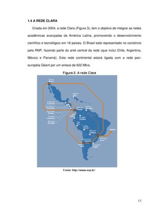 1.4 A REDE CLARA

   Criada em 2004, a rede Clara (Figura 3), tem o objetivo de integrar as redes

acadêmicas avançadas da América Latina, promovendo o desenvolvimento

científico e tecnológico em 18 países. O Brasil está representado no consórcio

pela RNP, fazendo parte do anel central da rede (que inclui Chile, Argentina,

México e Panamá). Esta rede continental estará ligada com a rede pan-

européia Géant por um enlace de 622 Mb/s.




                                                                            13
 