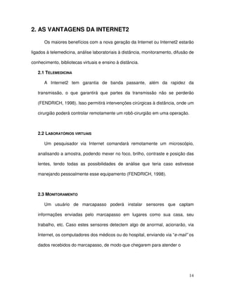 2. AS VANTAGENS DA INTERNET2

      Os maiores benefícios com a nova geração da Internet ou Internet2 estarão

ligados à telemedicina, análise laboratoriais à distância, monitoramento, difusão de

conhecimento, bibliotecas virtuais e ensino à distância.

   2.1 TELEMEDICINA

      A Internet2 tem garantia de banda passante, além da rapidez da

   transmissão, o que garantirá que partes da transmissão não se perderão

   (FENDRICH, 1998). Isso permitirá intervenções cirúrgicas à distância, onde um

   cirurgião poderá controlar remotamente um robô-cirurgião em uma operação.



   2.2 LABORATÓRIOS VIRTUAIS

      Um pesquisador via Internet comandará remotamente um microscópio,

   analisando a amostra, podendo mexer no foco, brilho, contraste e posição das

   lentes, tendo todas as possibilidades de análise que teria caso estivesse

   manejando pessoalmente esse equipamento (FENDRICH, 1998).



   2.3 MONITORAMENTO

      Um usuário de marcapasso poderá instalar sensores que captam

   informações enviadas pelo marcapasso em lugares como sua casa, seu

   trabalho, etc. Caso estes sensores detectem algo de anormal, acionarão, via

   Internet, os computadores dos médicos ou do hospital, enviando via “e-mail” os

   dados recebidos do marcapasso, de modo que chegarem para atender o




                                                                                 14
 