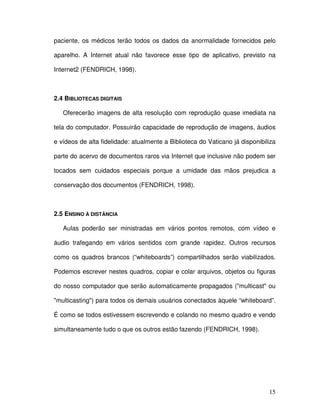 paciente, os médicos terão todos os dados da anormalidade fornecidos pelo

aparelho. A Internet atual não favorece esse tipo de aplicativo, previsto na

Internet2 (FENDRICH, 1998).



2.4 BIBLIOTECAS DIGITAIS

   Oferecerão imagens de alta resolução com reprodução quase imediata na

tela do computador. Possuirão capacidade de reprodução de imagens, áudios

e vídeos de alta fidelidade: atualmente a Biblioteca do Vaticano já disponibiliza

parte do acervo de documentos raros via Internet que inclusive não podem ser

tocados sem cuidados especiais porque a umidade das mãos prejudica a

conservação dos documentos (FENDRICH, 1998).



2.5 ENSINO À DISTÂNCIA

   Aulas poderão ser ministradas em vários pontos remotos, com vídeo e

áudio trafegando em vários sentidos com grande rapidez. Outros recursos

como os quadros brancos (“whiteboards”) compartilhados serão viabilizados.

Podemos escrever nestes quadros, copiar e colar arquivos, objetos ou figuras

do nosso computador que serão automaticamente propagados ("multicast" ou

"multicasting") para todos os demais usuários conectados àquele “whiteboard”.

É como se todos estivessem escrevendo e colando no mesmo quadro e vendo

simultaneamente tudo o que os outros estão fazendo (FENDRICH, 1998).




                                                                              15
 