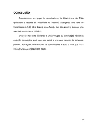CONCLUSÃO

      Recentemente um grupo de pesquisadores da Universidade de Tókio

quebraram o recorde de velocidade na Internet2 alcançando uma taxa de

transmissão de 9,08 Gb/s. Espera-se no futuro, que seja possível alcançar uma

taxa de transmissão de 100 Gb/s.

      O que de fato está ocorrendo é uma evolução ou continuação natural da

evolução tecnológica atual, que nos levará a um novo patamar de softwares,

padrões, aplicações, infra-estrutura de comunicações e tudo o mais que faz a

Internet funcionar. (FENDRICH, 1998).




                                                                          16
 