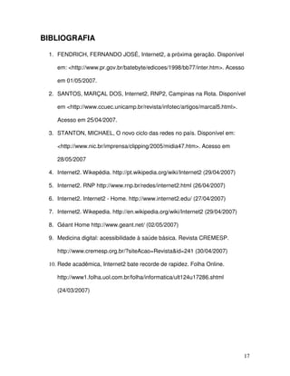 BIBLIOGRAFIA

 1. FENDRICH, FERNANDO JOSÉ, Internet2, a próxima geração. Disponível

    em: <http://www.pr.gov.br/batebyte/edicoes/1998/bb77/inter.htm>. Acesso

    em 01/05/2007.

 2. SANTOS, MARÇAL DOS, Internet2, RNP2, Campinas na Rota. Disponível

    em <http://www.ccuec.unicamp.br/revista/infotec/artigos/marcal5.html>.

    Acesso em 25/04/2007.

 3. STANTON, MICHAEL, O novo ciclo das redes no país. Disponível em:

    <http://www.nic.br/imprensa/clipping/2005/midia47.htm>. Acesso em

    28/05/2007

 4. Internet2. Wikepédia. http://pt.wikipedia.org/wiki/Internet2 (29/04/2007)

 5. Internet2. RNP http://www.rnp.br/redes/internet2.html (26/04/2007)

 6. Internet2. Internet2 - Home. http://www.internet2.edu/ (27/04/2007)

 7. Internet2. Wikepedia. http://en.wikipedia.org/wiki/Internet2 (29/04/2007)

 8. Géant Home http://www.geant.net/ (02/05/2007)

 9. Medicina digital: acessibilidade à saúde básica. Revista CREMESP.

    http://www.cremesp.org.br/?siteAcao=Revista&id=241 (30/04/2007)

 10. Rede acadêmica, Internet2 bate recorde de rapidez. Folha Online.

    http://www1.folha.uol.com.br/folha/informatica/ult124u17286.shtml

    (24/03/2007)




                                                                                17
 