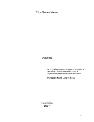 Elton Santos Vianna




     Internet2



         Monografia apresenta ao curso Introdução a
         Redes de Computadores do curso de
         Especialização em Orientação a Objetos

         Professor: Paulo Lício de Geus




    Campinas
      2007


                                              2
 