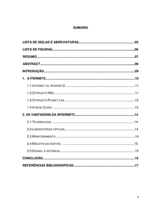 SUMÁRIO



LISTA DE SIGLAS E ABREVIATURAS................................................................05

LISTA DE FIGURAS..............................................................................................06

RESUMO................................................................................................................07

ABSTRACT............................................................................................................08

INTRODUÇÃO........................................................................................................09

1. A ITERNET2......................................................................................................10

    1.1 INTERNET VS. INTERNET2................................................................................11

    1.2 O PROJETO NGI.............................................................................................11

    1.3 O PROJETO PLANET LAB.................................................................................12

    1.4 A REDE CLARA...............................................................................................13

2. AS VANTAGENS DA INTERNET2....................................................................14

    2.1 TELEMEDICINA...............................................................................................14

    2.2 LABORATÓRIOS VIRTUAIS................................................................................14

    2.3 MONITORAMENTO...........................................................................................14

    2.4 BIBLIOTECAS DIGITAIS…….............................................................................15

    2.5 ENSINO. À DISTÂNCIA......................................................................................15

CONCLUSÃO.........................................................................................................16

REFERÊNCIAS BIBLIOGRÁFICAS......................................................................17




                                                                                                                      4
 