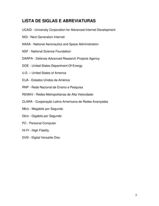 LISTA DE SIGLAS E ABREVIATURAS

UCAID - University Corporation for Advanced Internet Development

NGI - Next Generation Internet

NASA - National Aeronautics and Space Administration

NSF - National Science Foundation

DARPA - Defense Advanced Research Projects Agency

DOE - United States Department Of Energy

U.S. – United States of America

EUA - Estados Unidos da América

RNP - Rede Nacional de Ensino e Pesquisa

REMAV - Redes Metropolitanas de Alta Velocidade

CLARA - Cooperação Latino-Americana de Redes Avançadas

Mb/s - Megabits por Segundo

Gb/s - Gigabits por Segundo

PC - Personal Computer

HI-FI - High Fidelity

DVD - Digital Versatile Disc




                                                                   5
 