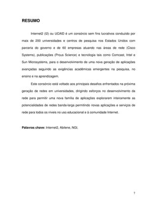 RESUMO


      Internet2 (I2) ou UCAID é um consórcio sem fins lucrativos conduzido por

mais de 200 universidades e centros de pesquisa nos Estados Unidos com

parceria do governo e de 60 empresas atuando nas áreas de rede (Cisco

Systems), publicações (Prous Science) e tecnologia tais como Comcast, Intel e

Sun Microsystems, para o desenvolvimento de uma nova geração de aplicações

avançadas seguindo as exigências acadêmicas emergentes na pesquisa, no

ensino e na aprendizagem.

      Este consórcio está voltado aos principais desafios enfrentados na próxima

geração de redes em universidades, dirigindo esforços no desenvolvimento da

rede para permitir uma nova família de aplicações explorarem inteiramente as

potencialidades de redes banda-larga permitindo novas aplicações e serviços de

rede para todos os níveis no uso educacional e à comunidade Internet.



Palavras chave: Internet2, Abilene, NGI.




                                                                              7
 
