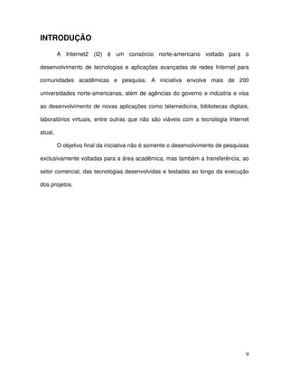 INTRODUÇÃO

         A Internet2 (I2) é um consórcio norte-americano voltado para o

desenvolvimento de tecnologias e aplicações avançadas de redes Internet para

comunidades acadêmicas e pesquisa. A iniciativa envolve mais de 200

universidades norte-americanas, além de agências do governo e indústria e visa

ao desenvolvimento de novas aplicações como telemedicina, bibliotecas digitais,

laboratórios virtuais, entre outras que não são viáveis com a tecnologia Internet

atual.

         O objetivo final da iniciativa não é somente o desenvolvimento de pesquisas

exclusivamente voltadas para a área acadêmica, mas também a transferência, ao

setor comercial, das tecnologias desenvolvidas e testadas ao longo da execução

dos projetos.




                                                                                  9
 