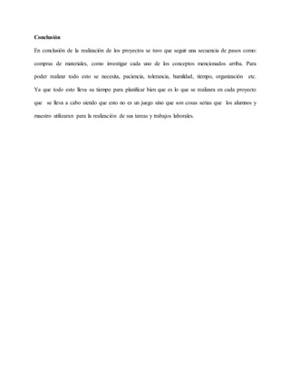 Conclusión
En conclusión de la realización de los proyectos se tuvo que seguir una secuencia de pasos como:
compras de materiales, como investigar cada uno de los conceptos mencionados arriba. Para
poder realizar todo esto se necesita, paciencia, tolerancia, humildad, tiempo, organización etc.
Ya que todo esto lleva su tiempo para planificar bien que es lo que se realizara en cada proyecto
que se lleva a cabo siendo que esto no es un juego sino que son cosas serias que los alumnos y
maestro utilizaran para la realización de sus tareas y trabajos laborales.
 