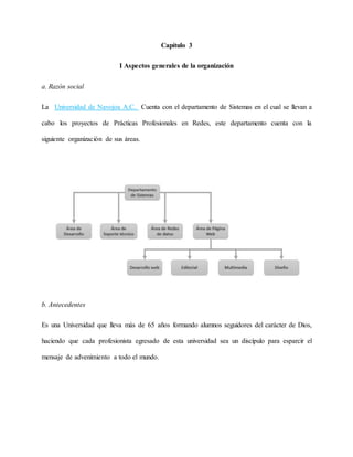 Capítulo 3
I Aspectos generales de la organización
a. Razón social
La Universidad de Navojoa A.C. Cuenta con el departamento de Sistemas en el cual se llevan a
cabo los proyectos de Prácticas Profesionales en Redes, este departamento cuenta con la
siguiente organización de sus áreas.
b. Antecedentes
Es una Universidad que lleva más de 65 años formando alumnos seguidores del carácter de Dios,
haciendo que cada profesionista egresado de esta universidad sea un discípulo para esparcir el
mensaje de advenimiento a todo el mundo.
 
