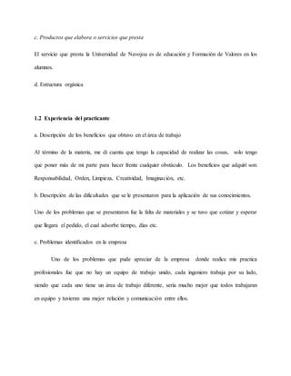 c. Productos que elabora o servicios que presta
El servicio que presta la Universidad de Navojoa es de educación y Formación de Valores en los
alumnos.
d. Estructura orgánica
1.2 Experiencia del practicante
a. Descripción de los beneficios que obtuvo en el área de trabajo
Al término de la materia, me di cuenta que tengo la capacidad de realizar las cosas, solo tengo
que poner más de mi parte para hacer frente cualquier obstáculo. Los beneficios que adquirí son:
Responsabilidad, Orden, Limpieza, Creatividad, Imaginación, etc.
b. Descripción de las dificultades que se le presentaron para la aplicación de sus conocimientos.
Uno de los problemas que se presentaron fue la falta de materiales y se tuvo que cotizar y esperar
que llegara el pedido, el cual adsorbe tiempo, días etc.
c. Problemas identificados en la empresa
Uno de los problemas que pude apreciar de la empresa donde realice mis practica
profesionales fue que no hay un equipo de trabajo unido, cada ingeniero trabaja por su lado,
siendo que cada uno tiene un área de trabajo diferente, sería mucho mejor que todos trabajaran
en equipo y tuvieran una mejor relación y comunicación entre ellos.
 