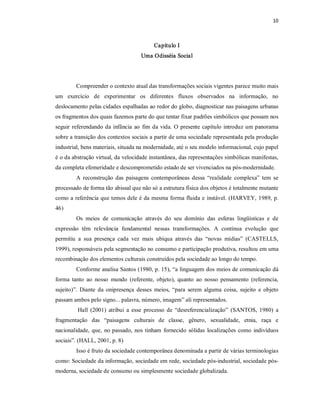 10 



                                            Capítulo I 
                                      Uma Odisséia Social 




         Compreender o contexto atual das transformações sociais vigentes parece muito mais 
um  exercício  de  experimentar  os  diferentes  fluxos  observados  na  informação,  no 
deslocamento pelas cidades espalhadas ao redor do globo, diagnosticar nas paisagens urbanas 
os fragmentos dos quais fazemos parte do que tentar fixar padrões simbólicos que possam nos 
seguir  referendando  da  infância  ao  fim  da  vida. O  presente  capítulo  introduz  um  panorama 
sobre a transição dos contextos sociais a partir de uma sociedade representada pela produção 
industrial, bens materiais, situada na modernidade, até o seu modelo informacional, cujo papel 
é o da abstração virtual, da velocidade instantânea, das representações simbólicas manifestas, 
da completa efemeridade e descomprometido estado de ser vivenciados na pós­modernidade. 
         A  reconstrução  das  paisagens  contemporâneas  dessa  “realidade  complexa”  tem  se 
processado de forma tão abissal que não só a estrutura física dos objetos é totalmente mutante 
como a referência que temos dele é da mesma  forma fluida e  instável. (HARVEY, 1989, p. 
46) 
         Os  meios  de  comunicação  através  do  seu  domínio  das  esferas  lingüísticas  e  de 
expressão  têm  relevância  fundamental  nessas  transformações.  A  contínua  evolução  que 
permitiu  a  sua  presença  cada  vez  mais  ubíqua  através  das  “novas  mídias”  (CASTELLS, 
1999), responsáveis pela segmentação no consumo e participação produtiva, resultou em uma 
recombinação dos elementos culturais construídos pela sociedade ao longo do tempo. 
         Conforme analisa Santos (1980, p. 15), “a linguagem dos meios de comunicação dá 
forma  tanto  ao  nosso  mundo  (referente,  objeto),  quanto  ao  nosso  pensamento  (referencia, 
sujeito)”.  Diante  da  onipresença  desses  meios,  “para  serem  alguma  coisa,  sujeito  e  objeto 
passam ambos pelo signo... palavra, número, imagem” ali representados. 
          Hall  (2001)  atribui  a  esse  processo  de  “desreferencialização”  (SANTOS,  1980)  a 
fragmentação  das  “paisagens  culturais  de  classe,  gênero,  sexualidade,  etnia,  raça  e 
nacionalidade,  que,  no  passado,  nos  tinham  fornecido  sólidas  localizações  como  indivíduos 
sociais”. (HALL, 2001, p. 8) 
         Isso é fruto da sociedade contemporânea denominada a partir de várias terminologias 
como: Sociedade da informação, sociedade em rede, sociedade pós­industrial, sociedade pós­ 
moderna, sociedade de consumo ou simplesmente sociedade globalizada.
 