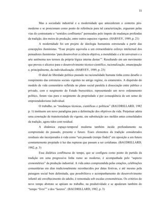 11 



         Mas  a  sociedade  industrial  e  a  modernidade  que  antecederam  o  contexto  pós­ 
moderno  e  se  posicionam  como  ponto de  referência  para  tal  caracterização,  ergueram  pelas 
vias do contrastante e “sentidos conflitantes” permeados pelo ímpeto de mudanças profundas 
da tradição, dos meios de produção, entre outros aspectos vigentes. (HARVEY, 1989, p. 21) 
         A  modernidade  foi  um  projeto  de  ideologia  humanista  estruturada  a  partir  das 
concepções  iluministas.  “Esse  projeto  equivalia  a  um  extraordinário  esforço  intelectual  dos 
pensadores iluministas ‘para desenvolver a ciência objetiva, a moralidade e a lei universais e a 
arte autônoma nos termos da própria lógica  interna destas’”. Resultando em um movimento 
que proveu o alicerce para o desenvolvimento técnico­científico, racionalização, emancipação 
e, principalmente, da individualização. (HARVEY, 1989, p. 23) 
         O ideal de liberdade política pautado na racionalidade humana tinha como desafio o 
rompimento das estruturas sociais  vigentes  no antigo regime, os estamentos. A dispersão do 
modelo de  vida  comunitário  refletida  no  plano  social  paralela  à  dissociação  entre  público  e 
privado,  com  o  surgimento  do  Estado  burocrático,  representando  um  novo  ordenamento 
político,  foram  vias  para  o  surgimento  da  propriedade  e  por  conseqüência  de  um  senso  de 
empreendedorismo individual. 
         O trabalho, as “mudanças técnicas, cientificas e  políticas” (BAUDRILLARD, 1982 
p. 1) instituem um novo paradigma para a delimitação dos objetivos da vida. Perpetuar adota 
uma conotação de transitoriedade do vigente, em substituição aos moldes antes consolidados 
da tradição, agora tidos com residual. 
         A  dinâmica  espaço­temporal  moderna  também  incide  profundamente  na 
compreensão  do  passado,  presente  e  futuro.  Esses  elementos  da  tradição  considerados 
residuais são incorporados à vida como “um passado (tempo findo)” em oposição a um futuro 
constantemente projetado à luz das rupturas que passam a ser cotidianas. (BAUDRILLARD, 
1982, p. 3) 
         Essa  dialética  conflituosa  do  tempo,  que  se  configura  como  ponto  de  partida  da 
tradição  em  uma  progressiva  linha  rumo  ao  moderno,  é  acompanhada  pelo  “aspecto 
cronométrico” da produção industrial. A vida antes compreendida pelas estações, celebrações 
comunitárias  em  dias  tradicionalmente  reconhecidos  por  datas  festivas,  e  até  mesmo  pela 
paisagem  social  bem  delimitada,  que  possibilitava  o  acompanhamento  do  desenvolvimento 
infantil até envelhecimento do adulto, é remontada sob escalas cronométricas. Os critérios do 
novo  tempo  abstrato  se  apóiam  no  trabalho,  na  produtividade  e  se  apoderam  também  do 
“tempo “livre”” e dos “lazeres”. (BAUDRILLARD, 1982, p. 3)
 