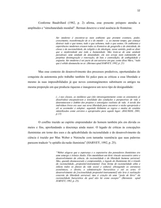 12 



         Conforme  Baudrillard  (1982,  p.  2)  afirma,  esse  presente  próspero  atendia  a 
amplitudes e “simultaneidade mundial”. Berman descreve a total ausência de fronteiras: 


                         Ser  moderno  é  encontrar­se  num  ambiente  que  promete  aventura,  poder, 
                         crescimento,  transformação  de  si  e  do  mundo  –  e,  ao  mesmo  tempo,  que  ameaça 
                         destruir tudo o que temos, tudo o que sabemos, tudo o que somos. Os  ambientes  e 
                         experiências modernos cruzam todas as fronteiras da geografia e da etnicidade, da 
                         classe  e  da nacionalidade, da religião e da ideologia; nesse sentido, pode­se dizer 
                         que  a  modernidade  une  toda  a  humanidade.  Mas  trata­se  de  uma  unidade 
                         paradoxal,  uma  unidade  da  desunidade;  ela  nos  arroja  num  redemoinho  de 
                         perpétua  desintegração  e  renovação,  de  luta  e  contradição,  de  ambigüidade  e 
                         angustia. Ser moderno é ser parte de um universo em que, como disse Marx, “ tudo 
                         que é sólido desmancha no ar. (Berman apud HARVEY, 1992, p. 21) 


         Mas  esse  contexto do desenvolvimento dos processos  produtivos, oportunidades  de 
conquista  da  autonomia  pelo  trabalho  também  foi  palco  para  as  críticas  a  essa  liberdade  e 
mesmo  às  suas  impossibilidades  já  que  novos  constrangimentos  substituem  os  antigos  na 
mesma proporção em que produzia riquezas e inaugurava um novo tipo de desigualdade: 


                         (...)  nas  classes,  as  molduras  que  (tão  intransigentemente  como  os  estamentos  já 
                         dissolvidos)  encapsulavam  a  totalidade  das  condições  e  perspectivas  de  vida  e 
                         determinavam  o  âmbito  dos  projetos  e  estratégias  realistas  de  vida.  A  tarefa  dos 
                         indivíduos livres era usar  sua nova liberdade para encontrar o nicho apropriado e 
                         ali  se  acomodar  e  adaptar:  seguindo  fielmente  as  regras  e  modos  de  conduta 
                         identificados  como  corretos  e  apropriados  para  aquele  lugar.  (BAUMAN,  2001, 
                         p.13) 


         O  conflito  trazido  ao  espírito  empreendedor  do  homem  também pôs  em  dúvida  os 
meios  e  fins,  aprofundando  a  descrença  ainda  maior.  O  legado  de  críticas  às  concepções 
iluministas em torno dos usos e da aplicabilidade da racionalidade e do desenvolvimento da 
ciência  é  trazido  por  Max  Weber  e  Nietzsche  com  tamanha  veemência  que  suas  palavras 
parecem traduzir “o epitáfio da razão iluminista” (HARVEY, 1992, p. 25). 


                         “ Weber  alegava  que  a  esperança  e  a  expectativa  dos  pensadores  iluministas  era 
                         uma amarga e irônica  ilusão. Eles mantinham um forte vínculo necessário  entre o 
                         desenvolvimento  da  ciência,  da  racionalidade  e  da  liberdade  humana  universal. 
                         Mas,  quando  desmascarado  e  compreendido,  o  legado  do Iluminismo  foi  o  triunfo 
                         da  racionalidade....proposital­instrumental.  Essa  forma  de  racionalidade  afeta  e 
                         infecta  todos  os  planos  da  vida  social  e  cultural,  abrangendo  as  estruturas 
                         econômicas,  o  direito,  a  administração  burocrática  e  até  as  artes.  O 
                         desenvolvimento  da  [racionalidade  proposital­instrumental]  não  leva  à  realização 
                         concreta  da  liberdade  universal,  mas  à  criação  de  uma  “ jaula  de  ferro”  da 
                         racionalidade  burocrática  da  qual  não  há  como  escapar”   (Bernstein    apud 
                         HARVEY, 1992, p. 25).
 