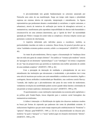 13 



         A  pós­modernidade  tem  grande  fundamentação  no  ceticismo  anunciado  por 
Nietzsche  anos  antes  da  sua  manifestação.  Surge  um  tempo  onde  impera  a  pluralidade 
expressa  em  sistemas  abertos  de  expressão,  interpretação  e  entendimento.  As  figuras 
representativas que perduraram durante a modernidade (o socialismo, o sujeito cartesiano, o 
urbanismo),  através  de  tentativas  de  unificação  por  teorias  de  abrangência  universal,  as 
metanarrativas, manifestaram pela espontânea impossibilidade de abarcar toda humanidade e 
circunscrevê­la  em  uma  estrutura  determinista,  que  a  “gaiola  de  ferro”  da  racionalidade 
apontada por Weber é incapaz de conter todas as complexas e diversas relações  sociais que 
permeiam o contexto da vida humana. 
         A  trajetória  delimitada  pelo  indivíduo  passou  a  reconhecer,  também,  as 
particularidades  inseridas  em  todos os  contextos.  Dessa forma,  foi  possível  perceber que  as 
várias “realidades existentes podem coexistir, colidir e se interpenetrar”. (HARVEY, 1989, p. 
46) 
         Ao  tratar do pós­modernismo,  Harvey  sugere  a  documentação  de  “mudanças  desse 
tipo em toda uma gama de campos distintos”. Em análise ao “romance pós­moderno” através 
da “passagem de um dominante “epistemológico” a um “ontológico” ele retrata o surgimento 
de um “tipo de perspectvismo que permitia ao modernista uma melhor apreensão do sentido 
de uma realidade complexa”. (HARVEY, 1989, p. 46) 
         Com  a  percepção  da  interseção  de  realidades  e  principalmente  de  um  novo 
entendimento  das  instituições  que  alavancaram  a  modernidade,  o  pós­moderno  traz  à  tona 
uma série de incertezas por aceitar com certa naturalidade a existência do transitório, fugidio e 
contingente, fatores atribuídos à modernidade por Baudelaire, mas conforme conclui Harvey: 
“contudo,  não  implica  que  o  pós­modernismo  não  passe  de  uma  versão  do  modernismo; 
verdadeiras revoluções da sensibilidade podem ocorrer quando idéias latentes e dominadas de 
um período se tornam explicitas e dominantes em outro”. (HARVEY, 1989, p. 49) 
         O questionamento a essas instituições representadas na economia pelo capitalismo e 
na  política  pelo  Estado­Nação,  trouxe  dispersão  para  o  contexto  social  homogêneo  das 
metanarrativas totalizantes. 
         A ênfase  à  interseção e à flexibilização da rigidez dos discursos modernos resultou 
na  busca  por  formas  de  expressão  que  pudessem  dar  conta  da  pluralidade  existente.  O 
isolacionismo lingüístico que por muito tempo imperou pelo estabelecimento de “fronteiras” e 
“gêneros”  (Hassan  apud  HARVEY,  1989,  p.  22)  foi  se  descentralizando  no  discurso  pós­ 
moderno “no qual a “anarquia” e o “acaso” podem jogar em situações inteiramente “abertas”. 
(HARVEY, 1989, p. 49)
 