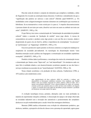 14 



         Para dar conta de retratar o conjunto de elementos que compõem a realidade, a idéia 
do fragmento foi evocada na construção desses discursos. Conforme o entendimento de que a 
“significação  não  poderia  ser  unívoca  e  nem  estável”  (Derrida  apud  HARVEY,  p.  55) 
modalidades como colagem/montagem reuniram elementos em combinações que recorrem ao 
hibridismo. Se na metanarrativa o texto existia por si e para si, “o impulso desconstrucionista 
é procurar dentro de um texto por outro, dissolver um texto em outro ou embutir um texto em 
outro”. (HARVEY, 1989, p. 54) 
         O que Harvey traz como a caracterização da “minimização da autoridade do produtor 
cultural”  traduz  a  ascensão  da  “produção  de  sentido”  nesse  jogo  aberto.  A  recusa  de 
consumidores em aceitar o produto como algo pronto e com um fim em si mesmo, aliada à 
despretensão de quem cria em fazê­lo, atribui a importância da contemplação “no processo” 
na “performance”, no “happening”. (HARVEY, 1989, p. 55) 
         Essa nova postura do sujeito perante os diversos contextos se origina de mudanças no 
surgimento  da  sociedade  pós­industrial.  As  tecnologias  de  disseminação  trazem  “uma 
dramática transição social e política nas linguagens e comunicação em sociedades capitalistas 
avançadas”. (HARVEY, 1989, p. 53) 
         Paralelo à ênfase dada à performance, a tecnologia dos meios de comunicação trouxe 
o denominado por Santos como “hiper­real”, ou “real intensificado”. Os simulacros cada vez 
mais  fiéis  à realidade  aliados  a  um  desenvolvimento  econômico  pautado  no uso dos bens  e 
serviços resultaram na ascensão de um “moral hedonista” (SANTOS, 1980, p. 10). 
         Nessa  relação  econômica  e  de  produção  de  bens  culturais,  Featherstone  (1996,  p. 
107) analisa o pós­modernismo como: 


                        uma  superprodução  de  bens  culturais,  difícil  de  controlar  e  ordenar,  que 
                        desestabiliza  as  hierarquias  simbólicas  existentes.  Essa  tendência,  que  Simmel 
                        definiu  como  um  acúmulo  exagerado  de  cultura  objetiva,  difícil  de  lidar,  não  é 
                        apenas  um  problema  intelectual.  Com  o  desenvolvimento  da  cultura  de  consumo, 
                        costuma se dizer que aumentou não só a oferta de bens como também a de imagens 
                        e signos. O consumo ficou mais difícil de decodificar porque aumentou o problema 
                        de interpretar um campo mutável de signos. 


         A  evolução  tecnológica  trouxe,  portanto,  alterações  cada  vez  mais  profundas  na 
maneira de experimentar situações cotidianas. A dissociação do espaço e do tempo observada 
na  sociedade  industrial  com  a  invenção  dos  automóveis  e  posteriormente  dos  aeroplanos 
deslocou­se na pós­modernidade para a escala virtual das mensagens eletrônicas. 
         Bauman (2000)  analisa  criticamente  essa  evolução  do  ordenamento  produtivo,  que 
deslocou, também, a perspectiva da luta de classes com a presença do operariado, agora quase
 