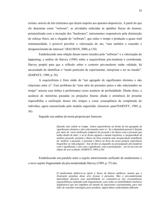 15 



extinto, através de três elementos que dizem respeito aos aparatos disponíveis. A partir do que 
ele  denomina  como  “wetware”,  as  atividades  reduzidas  às  aptidões  físicas  do  homem, 
potencializada com  a  invenção  dos  “hardwares”, instrumentos  responsáveis  pela  diminuição 
do esforço físico, até a  chegada do “software”, que reduz o tempo e produção a quase total 
instantaneidade,  é  possível  perceber  a  valorização  do  ato,  “mas  também  a  exaustão  e 
desaparecimento do interesse” (BAUMAN, 2000, p.134) 
         Estabelecendo uma relação desses meios trazidos pelo “software” e a valorização do 
happening,  a  análise  de  Harvey  (1989)  sobre  a  esquizofrenia  pós­moderna  é  corroborada. 
Harvey  propõe  para  que  a  reflexão  sobre  o  contexto  pós­moderno  tenha  validade,  há 
necessidade de identificar  o  “modo particular de experimentar,  interpretar  e ser  no mundo”. 
(HARVEY, 1989, p. 56) 
         A  esquizofrenia  é  fruto  então  de  “um  agregado  de  significantes  distintos  e  não 
relacionas  entre  si”.  Esse  problema de “uma  série  de presentes  puros  e  não  relacionados  no 
tempo”  associa  essa  ênfase  à  performance  como  ausência  de  profundidade.  Diante  disso,  a 
ausência  de  memórias  passadas  ou  projeções  futuras  aliada  à  eminência  do  presente 
impossibilita  a  unificação  desses  três  tempos  e  como  conseqüência  da  completude  do 
indivíduo,  agora  caracterizado  pelo  modelo  esquizóide.  (Jameson apud  HARVEY,  1989,  p. 
56) 
         Segundo sua análise da teoria proposta por Jameson: 


                         Quando  essa  cadeia  se  rompe,  ‘temos esquizofrenia  na  forma  de  um  agregado  de 
                         significantes distintos e não relacionados entre si’. Se a identidade pessoal é forjada 
                         por meio de ‘certa unificação temporal do passado e do futuro com o presente que 
                         tenho diante de mim’, e se as frases seguem a mesma trajetória, a incapacidade de 
                         unificar passado, presente e futuro na frase assinala uma incapacidade semelhante 
                         de  ‘unificar  o  passado,  o  presente e  futuro  na  frase  da  nossa  própria  experiência 
                         biográfica ou vida psíquica’. Isso de fato se enquadra na preocupação pós­moderna 
                         com o significante, e não com o significado, com a participação... em vez de com um 
                         objeto de arte acabado. (HARVEY, 1989, p.56) 


         Estabelecendo um paralelo entre o sujeito anteriormente unificado do modernismo e 
o novo sujeito fragmentado da pós­modernidade Harvey (1989, p. 57) diz: 


                         O  modernismo  dedicava­se  muito  à  busca  de  futuros  melhores,  mesmo  que  a 
                         frustração  perpétua  desse  alvo  levasse  à  paranóia.  Mas  o  pós­modernismo 
                         tipicamente  descarta  essa  possibilidade  ao  concentrar­se  nas  circunstâncias 
                         esquizofrênicas induzidas pela fragmentação e por todas as instabilidades (inclusive 
                         lingüísticas) que  nos impedem  até mesmo  de  representar  coerentemente,  para  não 
                         falar de conceber estratégias para produzir, algum futuro radicalmente diferente.
 