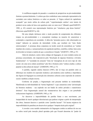16 



         A conflituosa negação do passado e a ausência de perspectivas na pós­modernidade 
ilustram a postura hedonista. A cultura que deve estabelecer uma construção representativa da 
sociedade  com  realces  históricos  se  reduz  ao  presente.  A  “lógica  cultural  do  capitalismo 
avançado”  que  muito  utiliza  da  cultura  pela  “‘experimentação  estética’  com  intuito  de 
produzir novas ondas de bens com aparência cada vez mais nova” (Mandel apud HARVEY, 
1989,  p.  65)  constrói  essa  representação  histórica  por  “simulacros  pop  dessa  história”. 
(Hewsison apud HARVEY p. 64) 
         Há  uma  relação  intrínseca  entre  o  modo  peculiar  de  compreensão  dos  diferentes 
tempos  na  pós­modernidade  e  a  conseqüente  mudança  na  maneira  de  caracterizar  e 
contemplar a experiência em sociedade. A idéia dos “presentes puros e não relacionados no 
tempo”  induzem  ao  aumento  da  intensidade  vivida,  que  resultam  em  “uma  ilusão 
estereoscópica”.  A  presença  dessa  conjuntura  no  tecido  social  dá  consistência  ao  “caráter 
imediato dos eventos, o sensacionalismo do espetáculo (político, científico, militar, bem como 
de diversão) se tornam a matéria de que a consciência é forjada.” (HARVEY, 1989, p. 57) 
         Além do simulacro, outros vários códigos de linguagem, às vezes isolados outras em 
presença  concomitante,  são  responsáveis  pela  “dissolução  de  algumas  fronteiras  e  divisões 
fundamentais”.  A  “sociedade  de  consumo”  fruto  da  “emergência  de  um  novo  tipo  de  vida 
social e de uma nova ordem econômica” põe fim à fronteira entre “cultura erudita e cultura 
popular (a dita cultura de massa)”. (JAMESON, 1985, p. 17) 
         A  paródia,  segundo  analisa  Jameson  (1985),  não  só  traça  um  paralelo  entre  as 
diferenças  nos  modelos  de  expressão  moderna  e  pós­moderna  como  reafirma  a  importância 
das figuras de linguagem na construção dos elementos culturais como expressão do contexto 
social e também a relação inversa. 
         Conforme  ele  propõe,  a  fragmentação  está  presente  também  na  modernidade. 
Manifestada na individualidade da “norma lingüística” o que caracteriza como “privatização 
da  literatura  moderna  –  sua  explosão  em  um  bando  de  estilos  privados  e  maneirismos 
distintos”.  Essa  fragmentação  autoral  das  metanarrativas  deu  origem  a  um  perturbado 
isolacionismo lingüístico. (JAMESON, 1985, p. 18) 
         Ao  descrever  a  impossibilidade  da  paródia  frente  a  esse  movimento,  por 
incapacidade de inserir qualquer idiossincrasia que pudesse originar a partir da interpretação 
das  obras,  Jameson  descreve  o  pastiche  como  “paródia  lacunar”.  Tal  lacuna  origina­se  da 
impossibilidade do parodista em desenvolver qualquer “simpatia tácita pelo original”. 
         A aversão a esse modelo metanarrativo de linguagem conduz as análises do seu uso 
na  esfera  social  pela  inserção  plural  apoiadas  pelo  que  Focault  denomina  de  “poder  de
 