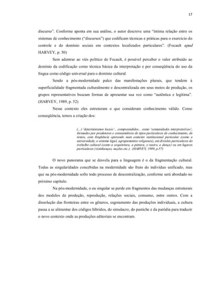 17 



discurso”.  Conforme  aponta  em  sua  análise,  o  autor  descreve  uma  “íntima  relação  entre  os 
sistemas de conhecimento (“discursos”) que codificam técnicas e práticas para o exercício do 
controle  e  do  domínio  sociais  em  contextos  localizados  particulares”.  (Focault  apud 
HARVEY, p. 50) 
         Sem  adentrar  ao  viés  político  de  Focault,  é  possível  perceber  o  valor  atribuído  ao 
domínio  da  codificação  como  técnica  básica  da  interpretação  e por  conseqüência  do uso da 
língua como código universal para o domínio cultural. 
         Sendo  a  pós­modernidade  palco  das  manifestações  plurais,  que  tendem  à 
superficialidade fragmentada culturalmente e descentralizada em seus meios de produção, os 
grupos  representativos  buscam  formas  de  apresentar  sua  voz  como  “autêntica  e  legítima”. 
(HARVEY, 1989, p. 52) 
         Nesse  contexto  eles  estruturam  o  que  consideram  conhecimento  válido.  Como 
conseqüência, temos a criação dos: 


                         (...) ‘determinismos locais’... compreendidos... como ‘comunidades interpretativas’, 
                         formadas por produtores e consumidores de tipos particulares de conhecimento, de 
                         textos,  com  freqüência  operando  num  contexto  institucional  particular  (como  a 
                         universidade, o sistema legal, agrupamentos religiosos), em divisões particulares do 
                         trabalho cultural (como a arquitetura, a pintura, o teatro, a dança) ou  em lugares 
                         particulares (vizinhanças, nações etc.).  (HARVEY, 1989, p.57) 


         O  novo  panorama  que  se  desvela  para  a  linguagem  é  o  da  fragmentação  cultural. 
Todas  as  singularidades  concebidas  na  modernidade  são  fruto  do  indivíduo  unificado,  mas 
que na pós­modernidade sofre todo processo de descentralização, conforme será abordado no 
próximo capítulo. 
         Na pós­modernidade, o eu singular se perde em fragmentos das mudanças estruturais 
dos  modelos  de  produção,  reprodução,  relações  sociais,  consumo,  entre  outros.  Com  a 
dissolução das fronteiras  entre os gêneros, esgotamento das produções individuais, a cultura 
passa a se alimentar dos códigos híbridos, do simulacro, do pastiche e da paródia para traduzir 
o novo contexto onde as produções editoriais se encontram.
 
