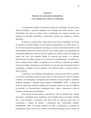 18 



                                            Capítulo II 
                         Panor ama da comunicação contempor ânea 
                         e suas r elações com a cultura e os indivíduos 




         A compreensão do papel e da presença dos meios de comunicação, em suas diversas 
formas  tecnológicas  e  processos  lingüísticos  nas  sociedades  dos  últimos  séculos,  é  fator 
determinante  para  situar  no  contexto  atual  a  identificação  dos  aspectos  presentes  nas 
mudanças  de  expressão,  intercâmbio  e  características  culturais  que  compõem  os  atributos 
identitários. 
         O olhar que se estende sobre a análise desses meios pode ser delimitado, com intuito 
de estabelecer uma lógica didática, em dois aspectos preponderantes: o de cunho técnico e o 
de viés social. Inseridos na perspectiva tecnológica, os meios de comunicação atuam na vida 
da humanidade tecendo novas formas de lhe dar com o tempo, espaço e por conseqüência de 
compreender globalmente contextos diversos, enquanto seus reflexos sociais são atuantes, na 
maioria  das  vezes,  sob  condições  latentes  de  expressão  que  passam  a  se  apropriar 
dialeticamente  dos  códigos  vigentes  em  um  processo  de  retroalimentação.  À  medida  que  o 
meio  se  abastece  desses  códigos,  os  reproduz  em  novas  formas  de  expressão  que  também 
criam novos códigos, ilustrando um ciclo hermético em sua ação, mas extremamente aberto à 
configuração  e  captação  de  novos  elementos.  Essa  dinâmica  tende  a  se  clarear  durante  a 
análise seguinte. 
         À medida que sua abrangência, principalmente a partir do século XIX, se expandia, 
os  meios  de  comunicação  assumiram  traços  cada  vez  mais  relevantes  em  todos os  aspectos 
cotidianos.  Essa  abrangência,  interligando  pontos  distantes  ao  redor  do  globo  e  suprimindo 
distâncias,  propiciou  a  “disjunção  espaço  temporal”  (THOMPSON,  1998).    A  redução  do 
tempo ao estado quase virtual no transporte das mensagens resultou em uma nova dinâmica 
de  mediação.  As  telecomunicações  interligaram  todo  o  globo  e  dissociaram  a  idéia  de 
presença e contato como atos simultâneos. 
         Novas  formas  de  intercambiar  as  experiências  e  fatos  do  passado  foram  surgindo 
pelo registro e reprodução dessas experiências. Se nas tradições orais era necessário o diálogo 
face  a  face  ilustrando  o  testemunho  como  força  maior  de  expressão,  pelos  meios  de 
comunicação  o  sentido  do  passado  é  determinado  pela  “historicidade  mediada” 
(THOMPSON,  1998).  O  conteúdo  simbólico  da  mídia  é  transformado  em  elemento  de 
perpetuação dos fatos. Uma vez que a fixação em um substrato qualquer estava ao alcance do
 