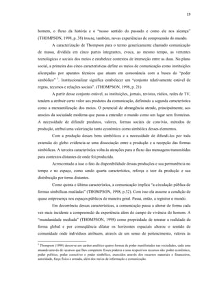 19 



homem,  o  fluxo  da  história  e  o  “nosso  sentido  do  passado  e  como  ele  nos  alcança” 
(THOMPSON, 1998, p. 38) trouxe, também, novas experiências de compreensão do mundo. 
           A  caracterização  de  Thompson  para o  termo  genericamente  chamado  comunicação 
de  massa,  dividida  em  cinco  partes  integrantes,  evoca,  ao  mesmo  tempo,  as  vertentes 
tecnológicas e sociais dos meios e estabelece contextos de interseção entre as duas. No plano 
social, a primeira das cinco características define os meios de comunicação como instituições 
alicerçadas  por  aparatos  técnicos  que  atuam  em  consonância  com  a  busca  do  “poder 
simbólico”  1 .  Institucionalizar  significa  estabelecer  um  “conjunto  relativamente  estável  de 
regras, recursos e relações sociais”. (THOMPSON, 1998, p. 21) 
           A partir desse conjunto estável, as instituições, jornais, revistas, rádios, redes de TV, 
tendem a atribuir certo valor aos produtos da comunicação, definindo a segunda característica 
como  a  mercantilização  dos  meios.  O  potencial  de  abrangência  atende,  principalmente,  aos 
anseios da sociedade moderna que passa a entender o mundo como um lugar sem fronteiras. 
A  necessidade  de  difundir  produtos,  valores,  formas  sociais  de  convívio,  métodos  de 
produção, atribui uma valorização tanto econômica como simbólica desses elementos. 
           Com  a  produção  desses  bens  simbólicos  e  a  necessidade  de  difundi­los  por  toda 
extensão  do  globo  evidencia­se  uma  dissociação  entre  a  produção  e  a  recepção  das  formas 
simbólicas. A terceira característica volta às atenções para o fluxo das mensagens transmitidas 
para contextos distantes de onde foi produzida. 
           Acrescentado a isso o fato da disponibilidade dessas produções e sua permanência no 
tempo  e  no  espaço,  como  sendo  quarta  característica,  reforça  o  teor  da  produção  e  sua 
distribuição por terras distantes. 
           Como quinta e última característica, a comunicação implica “a circulação pública de 
formas simbólicas mediadas” (THOMPSON, 1998, p.32). Com isso ela assume a condição de 
quase onipresença nos espaços públicos de maneira geral. Passa, então, a registrar o mundo. 
           Em decorrência dessas características, a comunicação passa a alterar de forma cada 
vez mais  incidente a compreensão da experiência além do campo de vivência do homem. A 
“mundanidade  mediada”  (THOMPSON,  1998)  como  propriedade  de  retratar  a  realidade  de 
forma  global  e  por  conseqüência  dilatar  os  horizontes  espaciais  alterou  o  sentido  de 
comunidade  onde  indivíduos  atribuem,  através  de  um  senso  de  pertencimento,  valores  às 

1 
  Thompson (1998) descreve em caráter analítico quatro formas de poder manifestadas nas sociedades, cada uma 
atuando através de recursos que lhes competem. Esses poderes e seus respectivos recursos são: poder econômico, 
poder  político,  poder  coercitivo  e  poder  simbólico,  exercidos  através  dos  recursos  materiais  e  financeiros, 
autoridade, força física e armada, além dos meios de informação e comunicação.
 