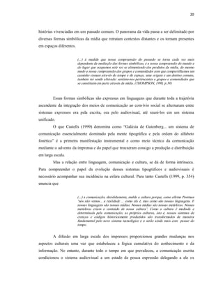 20 



histórias vivenciadas em um passado comum. O panorama da vida passa a ser delimitado por 
diversas  formas  simbólicas  da  mídia  que  retratam  contextos  distantes  e  os  tornam  presentes 
em espaços diferentes. 


                          (...)  à  medida  que  nossa  compreensão  do  passado  se  torna  cada  vez  mais 
                          dependente da mediação das formas simbólicas, e a nossa compreensão do mundo e 
                          do lugar que ocupamos nele vai  se  alimentando dos produtos da mídia,  do mesmo 
                          modo a nossa compreensão dos grupos e comunidades com que compartilhamos um 
                          caminho comum através do tempo e  do espaço, uma  origem  e um destino comuns, 
                          também vai sendo alterada: sentimo­nos pertencentes a grupos e comunidades que 
                          se constituem em parte através da mídia. (THOMPSON, 1998, p.39) 



         Essas  formas  simbólicas  são  expressas  em  linguagens  que  durante  toda  a  trajetória 
ascendente  da  integração  dos  meios de  comunicação  ao  convívio  social  se  alternaram entre 
sistemas  expressos  ora  pela  escrita,  ora  pelo  audiovisual,  até  reuni­los  em  um  sistema 
unificado. 
         O  que  Castells  (1999)  denomina  como  “Galáxia  de  Gutenberg...  um  sistema  de 
comunicação  essencialmente  dominado  pela  mente  tipográfica  e  pela  ordem  do  alfabeto 
fonético”  é  a  primeira  manifestação  instrumental  e  como  meio  técnico  da  comunicação 
mediante o advento da imprensa e do papel que trouxeram consigo a produção e distribuição 
em larga escala. 
         Mas  a  relação  entre  linguagem,  comunicação  e  cultura,  se  dá  de  forma  intrínseca. 
Para  compreender  o  papel  da  evolução  desses  sistemas  tipográficos  e  audiovisuais  é 
necessário  acompanhar  sua  incidência  na  esfera  cultural.  Para  tanto  Castells  (1999,  p.  354) 
enuncia que 


                          (...) a comunicação, decididamente, molda a cultura porque, como afirma Postman 
                          ‘nós  não  vemos...  a  realidade  ...  como  ela  é,  mas  como  são  nossas  linguagens.  E 
                          nossas linguagens são nossas mídias. Nossas mídias são nossas metáforas. Nossas 
                          metáforas  criam  o  conteúdo  de  nossa  cultura’.  Como  a  cultura  é  mediada  e 
                          determinada  pela  comunicação,  as  próprias  culturas,  isto  é,  nossos  sistemas  de 
                          crenças  e  códigos  historicamente  produzidos  são  transformados  de  maneira 
                          fundamental  pelo  novo  sistema  tecnológico  e  o  serão  ainda  mais  com    passar  do 
                          tempo. 


         A  difusão  em  larga  escala  dos  impressos  proporcionou  grandes  mudanças  nos 
aspectos  culturais  uma  vez  que  estabeleceu  a  lógica  cumulativa  do  conhecimento  e  da 
informação.  No  entanto,  durante  todo  o  tempo  em  que  prevaleceu,  a  comunicação  escrita 
condicionou  o  sistema  audiovisual  a  um  estado  de  pouca  expressão  delegando  a  ele  os
 