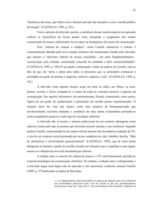 21 



“bastidores das artes, que lidam com o domínio privado das emoções e com o mundo público 
da liturgia”. (CASTELLS, 1999, p. 353) 
          Com o advento da televisão, porém, a incidência dessas transformações na expressão 
cultural  se  intensificou  de  forma  jamais  vista,  ensejando  o  surgimento  dos  termos 
comunicação de massa e delimitando novos traços na abrangência dos meios de comunicação. 
          Esse  “sistema  de  crenças  e  códigos”,  como  Castells  caracteriza  a  cultura,  é 
veementemente  alterado pelo  novo  arranjo  sistêmico  da  comunicação  trazido pela  televisão, 
que  assume  o  “epicentro  cultural  de  nossas  sociedades...  um  meio  fundamentalmente... 
caracterizado  pela  sedução,  estimulação  sensorial  da  realidade  e  fácil  comunicabilidade”. 
(CASTELLS, 1999, p. 358) O seu poder, continuando a linha de análise de Castells, está no 
fato  de  que  ela  “arma  o  palco  para  todos  os  processos  que  se  pretendem  comunicar  à 
sociedade em geral, de política a negócios, inclusive esportes e arte”. (CASTELLS, 1999, p. 
361) 
          A  televisão  como  aparato  técnico  surge  em  meio  ao  rádio,  aos  filmes,  as  artes, 
jornais,  revistas  e  livros,  tornando­se  o  centro  de  todas  as  vertentes  técnicas  e  suportes  da 
comunicação. Seu aspecto informativo, de entretenimento, fixação, transmissão, entre outros, 
logrou  de  um  poder  de  capilarização  e  penetração  em  escalas  jamais  experimentadas.  O 
impacto  disso  foi  visto  por  muitos  como  uma  tentativa  de  homogeneização  que 
inevitavelmente  ocorreria  mediante  e  existência  de  uma  massa  consumidora  portando­se 
como receptáculos passivos a todo tipo de veiculação arbitrária. 
          A  televisão  não  só  inseriu  o  sistema  audiovisual  em  um  contexto  abrangente  como 
seduziu a todos pelo tipo de postura que deveriam assumir perante a sua existência. Segundo 
analisa Castells, a denominada lei do menor esforço decorre não da sedutora condição da TV, 
e sim de um contexto social permeado por novas condições de vida, trabalho, família, “falta 
de  alternativas  o  envolvimento  pessoal/cultural”  (CASTELLS,  1999),  que  de  certa  forma 
delegaram ao homem o poder de escolha cercado por situações que o impeliam a uma opção, 
assistir as exibições da nova tela desenhada por elétrons. 
          A relação entre o conceito de cultura de massa e a TV está basicamente apoiada no 
controle tecnológico da comunicação eletrônica. No entanto, a relação entre o telespectador e 
a  televisão  segue  uma  lógica  não  de  opressão  e  sim  emocional,  conforme  anuncia  Castells 
(1999, p. 357)enfocando as idéias de McLuhan: 


                          (...) os telespectadores têm de preencher os espaços da imagem e por isso aumentam 
                          seu  envolvimento  emocional  com  o  ato  de  assistir  (o  que  ele,  paradoxalmente, 
                          caracterizou como um “ meio frio” ). Tal envolvimento não contradiz a hipótese do
 