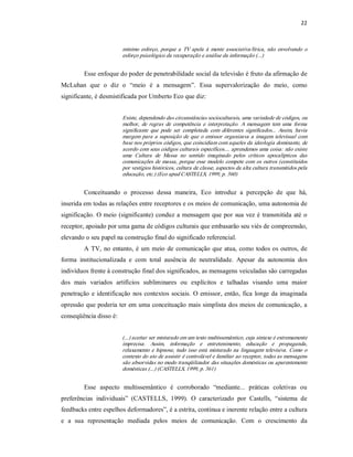 22 



                         mínimo  esforço,  porque  a  TV  apela  à  mente  associativa/lírica,  não  envolvendo  o 
                         esforço psicológico da recuperação e análise da informação (...) 


         Esse enfoque do poder de penetrabilidade social da televisão é fruto da afirmação de 
McLuhan  que  o  diz  o  “meio  é  a  mensagem”.  Essa  supervalorização  do  meio,  como 
significante, é desmistificada por Umberto Eco que diz: 


                         Existe, dependendo das circunstâncias socioculturais, uma variedade de códigos, ou 
                         melhor,  de  regras  de  competência  e  interpretação.  A  mensagem  tem  uma  forma 
                         significante  que  pode  ser  completada  com  diferentes  significados...  Assim,  havia 
                         margem  para  a  suposição  de  que  o  emissor  organizava  a  imagem  televisual  com 
                         base nos próprios códigos, que coincidiam com aqueles da ideologia dominante, de 
                         acordo com seus códigos culturais específicos.... aprendemos uma coisa: não existe 
                         uma  Cultura  de  Massa  no  sentido  imaginado  pelos  críticos  apocalípticos  das 
                         comunicações de  massa,  porque  esse  modelo  compete com  os outros (constituídos 
                         por vestígios históricos, cultura de classe, aspectos da alta cultura transmitidos pela 
                         educação, etc.) (Eco apud CASTELLS, 1999, p. 360) 


         Conceituando  o  processo  dessa  maneira,  Eco  introduz  a  percepção  de  que  há, 
inserida em todas as relações entre receptores e os meios de comunicação, uma autonomia de 
significação.  O  meio  (significante)  conduz  a  mensagem  que por  sua  vez é  transmitida  até  o 
receptor, apoiado por uma gama de códigos culturais que embasarão seu viés de compreensão, 
elevando o seu papel na construção final do significado referencial. 
         A  TV,  no  entanto,  é  um  meio  de  comunicação  que  atua,  como  todos os  outros, de 
forma  institucionalizada  e  com  total  ausência  de  neutralidade.  Apesar  da  autonomia  dos 
indivíduos frente à construção final dos significados, as mensagens veiculadas são carregadas 
dos  mais  variados  artifícios  subliminares  ou  explícitos  e  talhadas  visando  uma  maior 
penetração  e  identificação  nos  contextos  sociais.  O  emissor, então,  fica  longe  da  imaginada 
opressão que poderia ter em uma conceituação mais simplista dos meios de comunicação, a 
conseqüência disso é: 


                         (...) aceitar ser misturado em um texto multissemântico, cuja sintaxe é extremamente 
                         imprecisa.  Assim,  informação  e  entretenimento,  educação  e  propaganda, 
                         relaxamento  e  hipnose,  tudo  isso  está  misturado  na  linguagem  televisiva.  Como  o 
                         contexto do ato de assistir é controlável e familiar ao receptor, todas as mensagens 
                         são absorvidas no modo tranqüilizador das situações domésticas ou aparentemente 
                         domésticas (...) (CASTELLS, 1999, p. 361) 


         Esse  aspecto  multissemântico  é  corroborado  “mediante...  práticas  coletivas  ou 
preferências  individuais”  (CASTELLS,  1999).  O  caracterizado  por  Castells,  “sistema  de 
feedbacks entre espelhos deformadores”, é a estrita, contínua e inerente relação entre a cultura 
e  a  sua  representação  mediada  pelos  meios  de  comunicação.  Com  o  crescimento  da
 